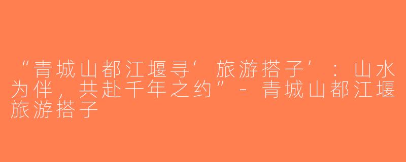 “青城山都江堰寻‘旅游搭子’：山水为伴，共赴千年之约”-青城山都江堰旅游搭子