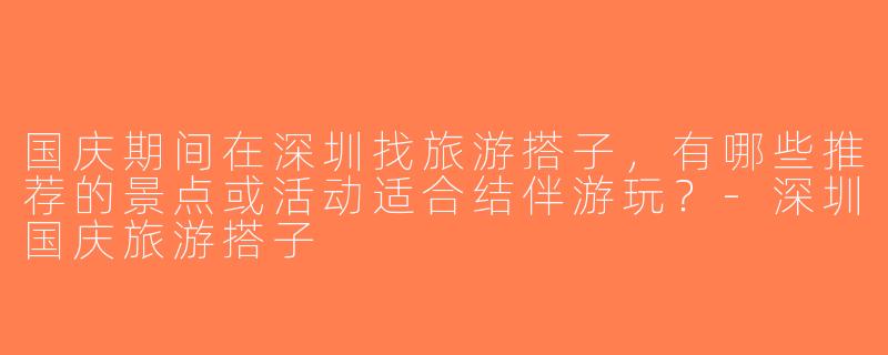国庆期间在深圳找旅游搭子，有哪些推荐的景点或活动适合结伴游玩？-深圳国庆旅游搭子