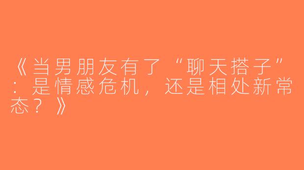 《当男朋友有了“聊天搭子”：是情感危机，还是相处新常态？》