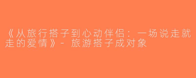 《从旅行搭子到心动伴侣：一场说走就走的爱情》-旅游搭子成对象