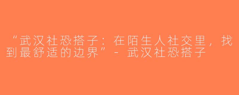 “武汉社恐搭子：在陌生人社交里，找到最舒适的边界”-武汉社恐搭子