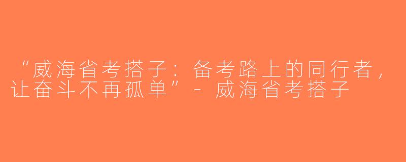 “威海省考搭子：备考路上的同行者，让奋斗不再孤单”-威海省考搭子