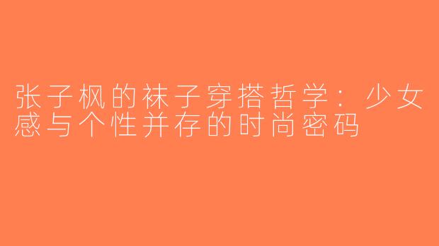 张子枫的袜子穿搭哲学：少女感与个性并存的时尚密码