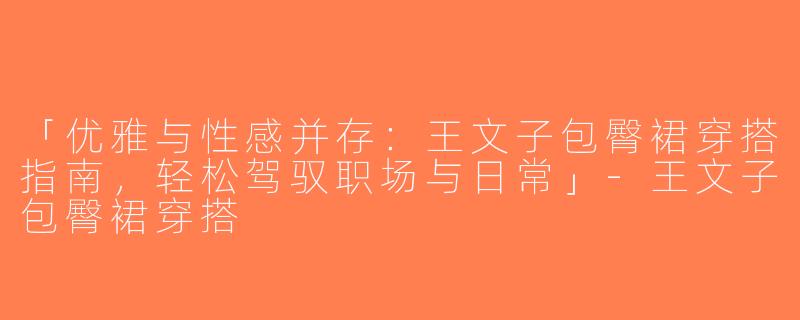 「优雅与性感并存：王文子包臀裙穿搭指南，轻松驾驭职场与日常」-王文子包臀裙穿搭
