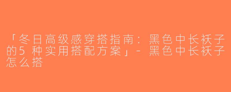 「冬日高级感穿搭指南：黑色中长袄子的5种实用搭配方案」-黑色中长袄子怎么搭