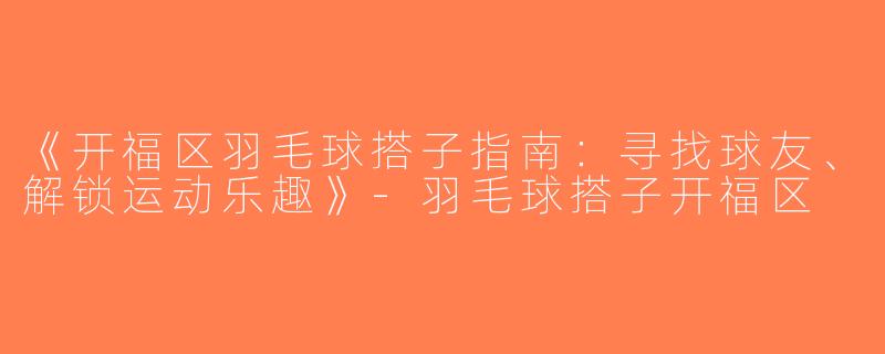 《开福区羽毛球搭子指南：寻找球友、解锁运动乐趣》-羽毛球搭子开福区
