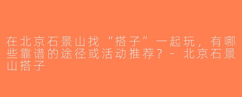 在北京石景山找“搭子”一起玩，有哪些靠谱的途径或活动推荐？-北京石景山搭子