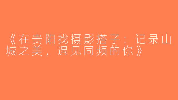 《在贵阳找摄影搭子：记录山城之美，遇见同频的你》