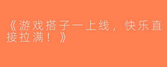 《游戏搭子一上线，快乐直接拉满！》