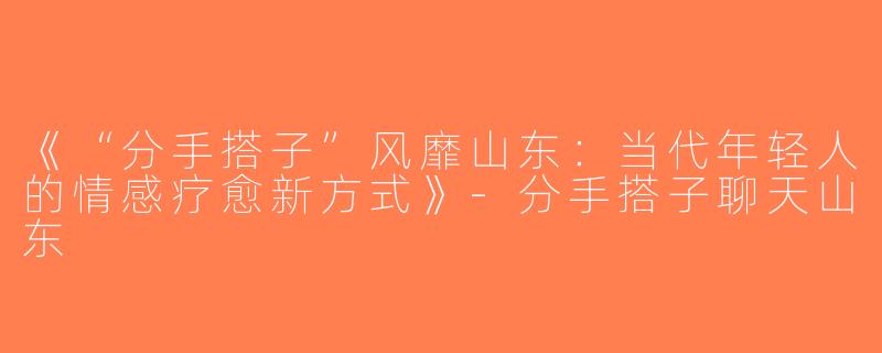 《“分手搭子”风靡山东：当代年轻人的情感疗愈新方式》-分手搭子聊天山东