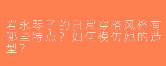 岩永琴子的日常穿搭风格有哪些特点？如何模仿她的造型？