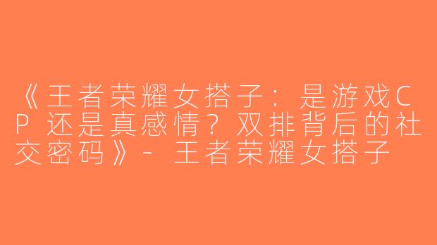 《王者荣耀女搭子：是游戏CP还是真感情？双排背后的社交密码》-王者荣耀女搭子