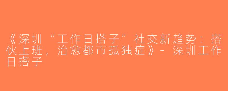《深圳“工作日搭子”社交新趋势：搭伙上班，治愈都市孤独症》-深圳工作日搭子