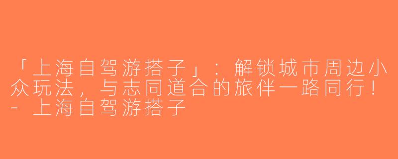 「上海自驾游搭子」：解锁城市周边小众玩法，与志同道合的旅伴一路同行！-上海自驾游搭子