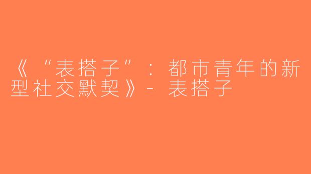 《“表搭子”：都市青年的新型社交默契》-表搭子