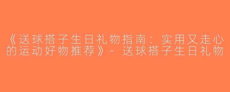 《送球搭子生日礼物指南：实用又走心的运动好物推荐》-送球搭子生日礼物