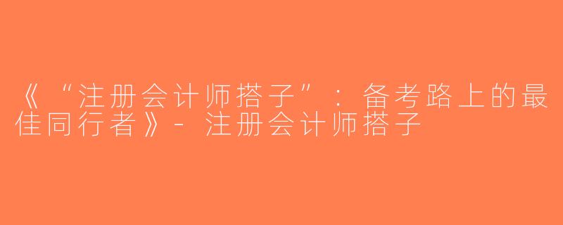 《“注册会计师搭子”：备考路上的最佳同行者》-注册会计师搭子