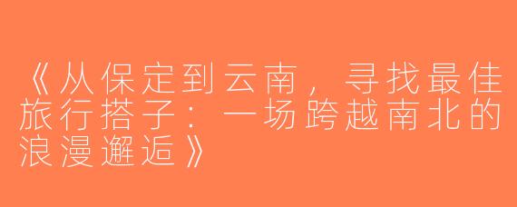《从保定到云南，寻找最佳旅行搭子：一场跨越南北的浪漫邂逅》