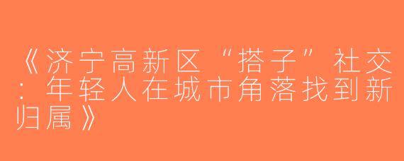《济宁高新区“搭子”社交：年轻人在城市角落找到新归属》