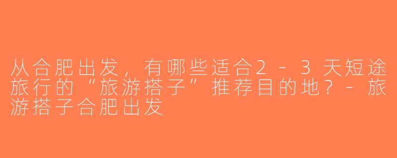 从合肥出发，有哪些适合2-3天短途旅行的“旅游搭子”推荐目的地？-旅游搭子合肥出发