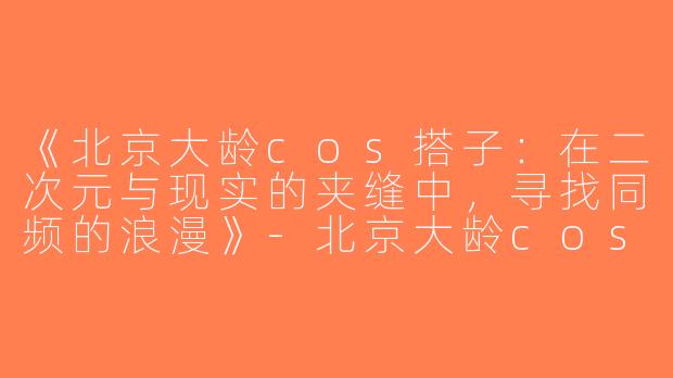 《北京大龄cos搭子：在二次元与现实的夹缝中，寻找同频的浪漫》-北京大龄cos搭子