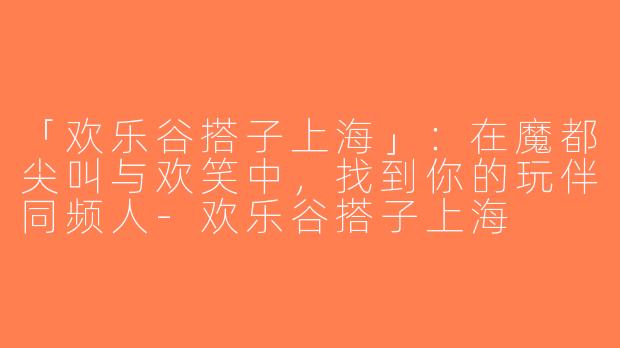 「欢乐谷搭子上海」：在魔都尖叫与欢笑中，找到你的玩伴同频人-欢乐谷搭子上海