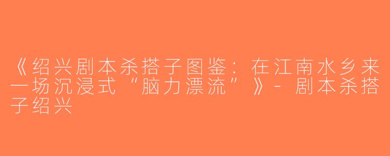 《绍兴剧本杀搭子图鉴：在江南水乡来一场沉浸式“脑力漂流”》-剧本杀搭子绍兴