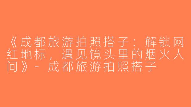 《成都旅游拍照搭子：解锁网红地标，遇见镜头里的烟火人间》-成都旅游拍照搭子