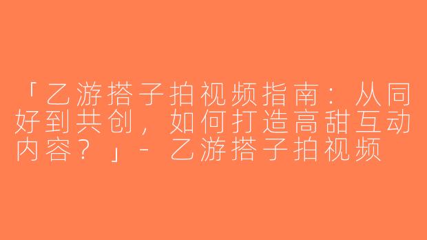 「乙游搭子拍视频指南：从同好到共创，如何打造高甜互动内容？」-乙游搭子拍视频