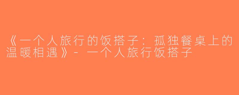 《一个人旅行的饭搭子：孤独餐桌上的温暖相遇》-一个人旅行饭搭子