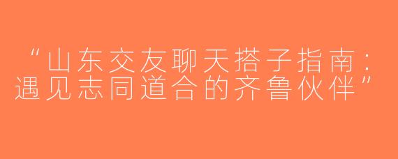 “山东交友聊天搭子指南：遇见志同道合的齐鲁伙伴”