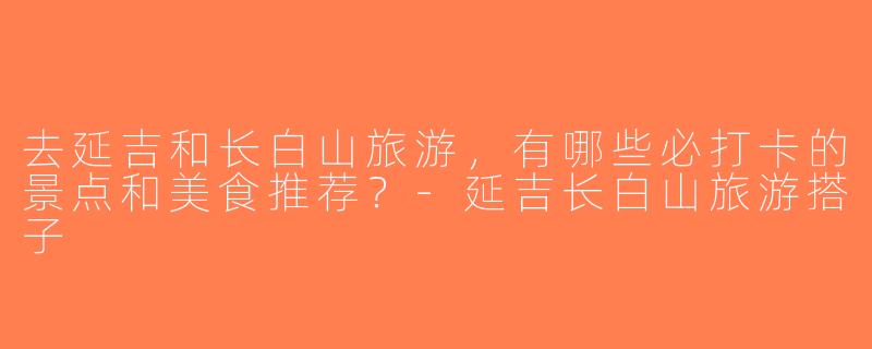 去延吉和长白山旅游，有哪些必打卡的景点和美食推荐？-延吉长白山旅游搭子