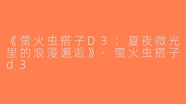 《萤火虫搭子D3：夏夜微光里的浪漫邂逅》-萤火虫搭子d3