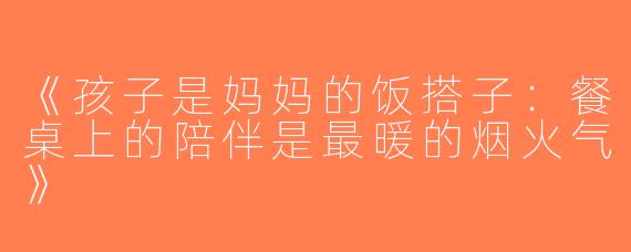 《孩子是妈妈的饭搭子：餐桌上的陪伴是最暖的烟火气》