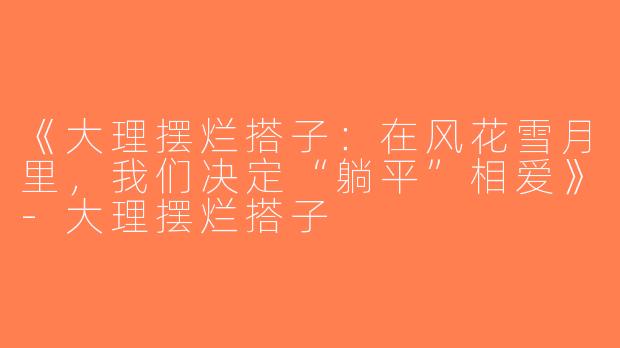 《大理摆烂搭子：在风花雪月里，我们决定“躺平”相爱》-大理摆烂搭子