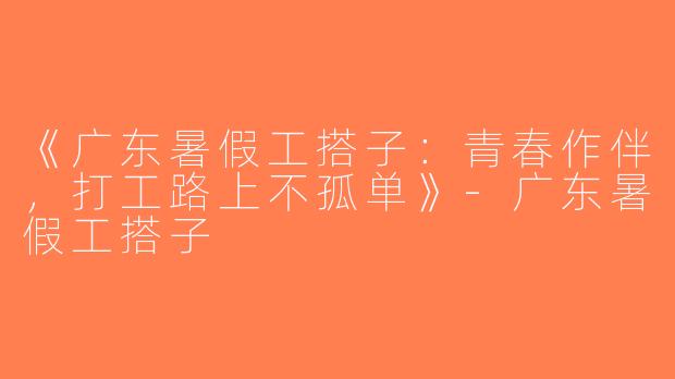 《广东暑假工搭子：青春作伴，打工路上不孤单》-广东暑假工搭子