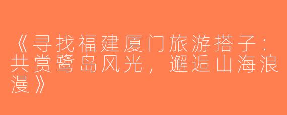 《寻找福建厦门旅游搭子：共赏鹭岛风光，邂逅山海浪漫》