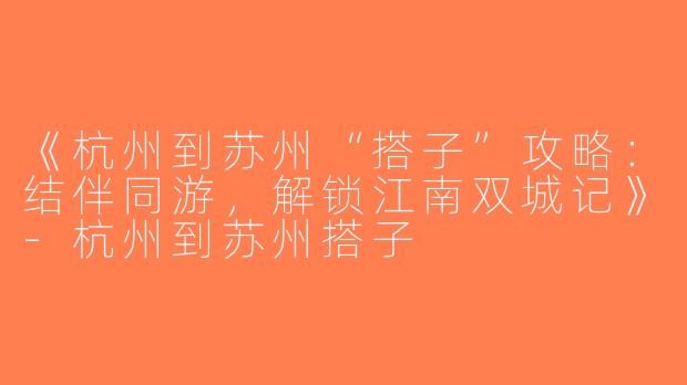 《杭州到苏州“搭子”攻略：结伴同游，解锁江南双城记》-杭州到苏州搭子