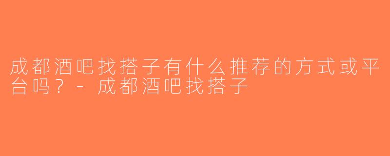 成都酒吧找搭子有什么推荐的方式或平台吗？-成都酒吧找搭子