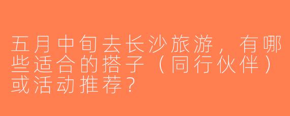 五月中旬去长沙旅游，有哪些适合的搭子（同行伙伴）或活动推荐？