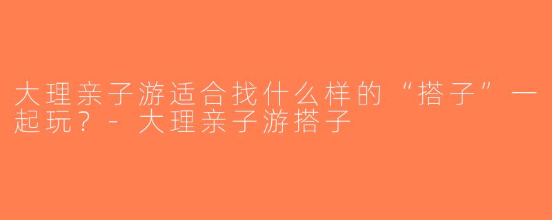 大理亲子游适合找什么样的“搭子”一起玩？-大理亲子游搭子