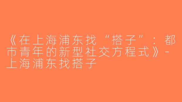 《在上海浦东找“搭子”：都市青年的新型社交方程式》-上海浦东找搭子
