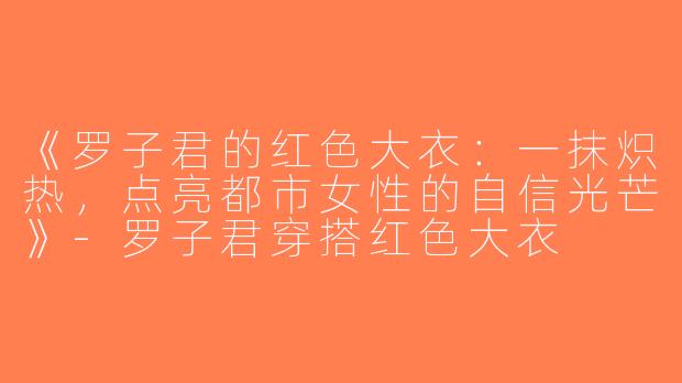 《罗子君的红色大衣：一抹炽热，点亮都市女性的自信光芒》-罗子君穿搭红色大衣