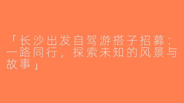 「长沙出发自驾游搭子招募：一路同行，探索未知的风景与故事」