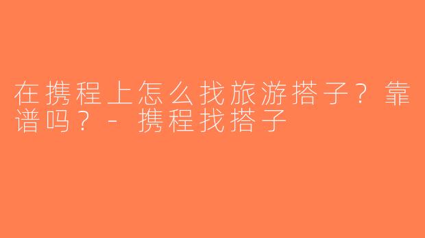 在携程上怎么找旅游搭子？靠谱吗？-携程找搭子