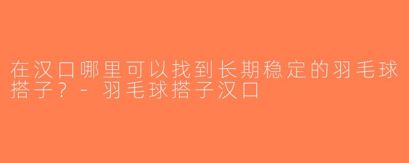 在汉口哪里可以找到长期稳定的羽毛球搭子？-羽毛球搭子汉口