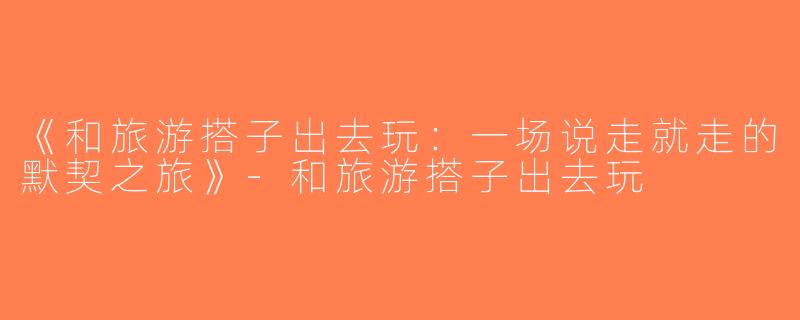 《和旅游搭子出去玩：一场说走就走的默契之旅》-和旅游搭子出去玩