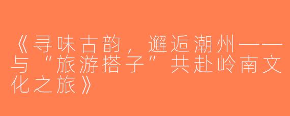 《寻味古韵，邂逅潮州——与“旅游搭子”共赴岭南文化之旅》