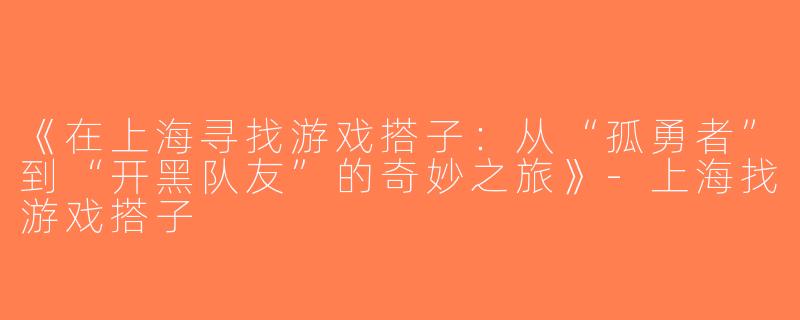 《在上海寻找游戏搭子：从“孤勇者”到“开黑队友”的奇妙之旅》-上海找游戏搭子