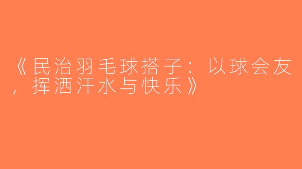 《民治羽毛球搭子：以球会友，挥洒汗水与快乐》
